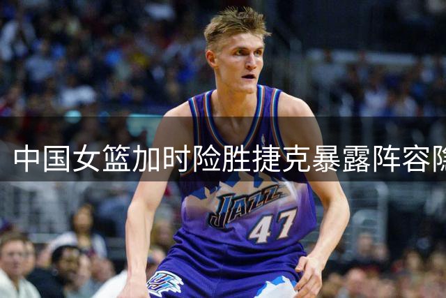 中国女篮加时险胜捷克暴露阵容隐患 新星短板拖累全队节奏