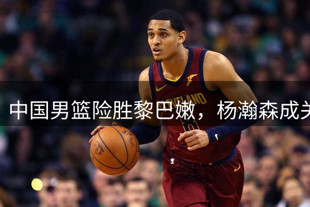 中国男篮险胜黎巴嫩，杨瀚森成关键先生